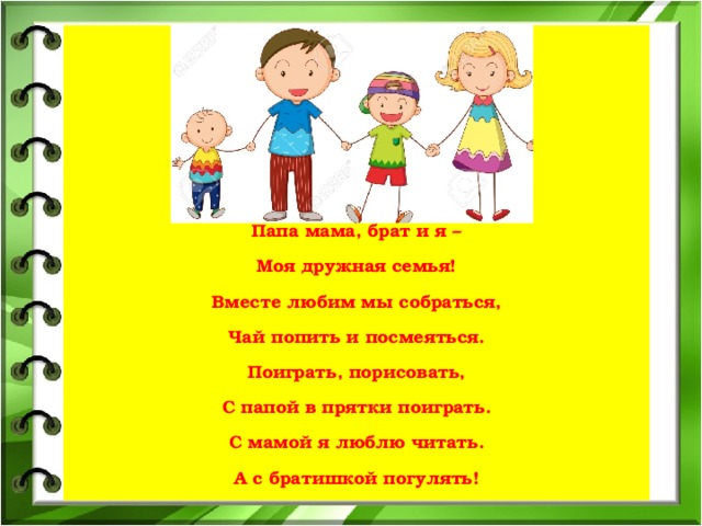    Папа мама, брат и я – Моя дружная семья! Вместе любим мы собраться, Чай попить и посмеяться. Поиграть, порисовать, С папой в прятки поиграть. С мамой я люблю читать. А с братишкой погулять!   