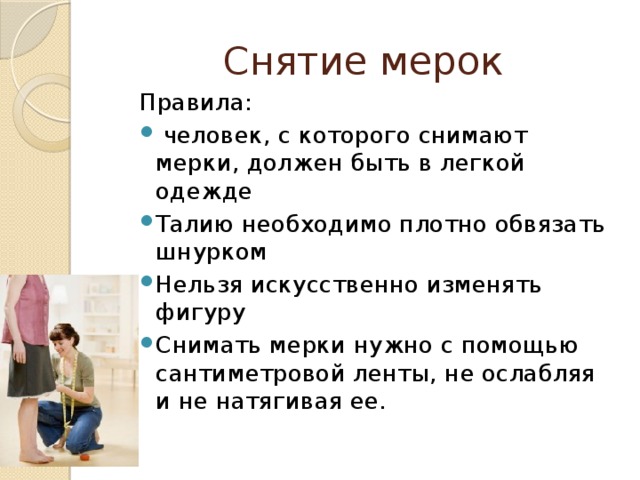 Снятие мерок Правила:  человек, с которого снимают мерки, должен быть в легкой одежде Талию необходимо плотно обвязать шнурком Нельзя искусственно изменять фигуру Снимать мерки нужно с помощью сантиметровой ленты, не ослабляя и не натягивая ее. 