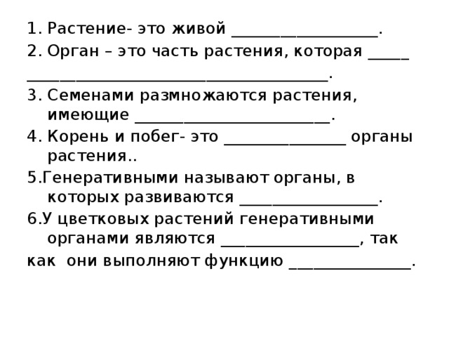 Растение- это живой __________________. Орган – это часть растения, которая _____ _____________________________________. 3. Семенами размножаются растения, имеющие ________________________. 4. Корень и побег- это _______________ органы растения.. 5.Генеративными называют органы, в которых развиваются _________________. 6.У цветковых растений генеративными органами являются _________________, так как они выполняют функцию _______________. 