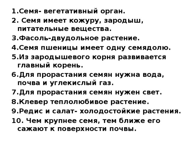 1.Семя- вегетативный орган. 2. Семя имеет кожуру, зародыш, питательные вещества. 3.Фасоль-двудольное растение. 4.Семя пшеницы имеет одну семядолю. 5.Из зародышевого корня развивается главный корень. 6.Для прорастания семян нужна вода, почва и углекислый газ. 7.Для прорастания семян нужен свет. 8.Клевер теплолюбивое растение. 9.Редис и салат- холодостойкие растения. 10. Чем крупнее семя, тем ближе его сажают к поверхности почвы. 