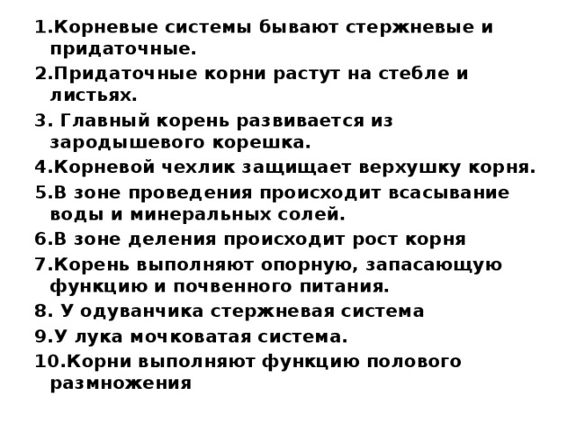 1.Корневые системы бывают стержневые и придаточные. 2.Придаточные корни растут на стебле и листьях. 3. Главный корень развивается из зародышевого корешка. 4.Корневой чехлик защищает верхушку корня. 5.В зоне проведения происходит всасывание воды и минеральных солей. 6.В зоне деления происходит рост корня 7.Корень выполняют опорную, запасающую функцию и почвенного питания. 8. У одуванчика стержневая система 9.У лука мочковатая система. 10.Корни выполняют функцию полового размножения 
