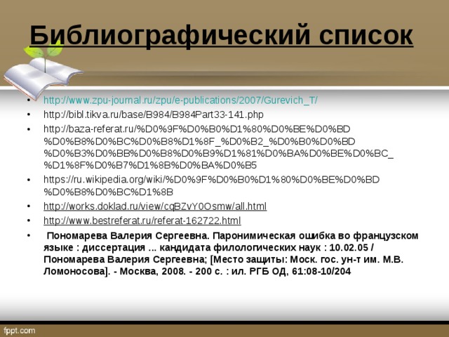 Библиографический список http://www.zpu-journal.ru/zpu/e-publications/2007/Gurevich_T/ http://bibl.tikva.ru/base/B984/B984Part33-141.php http://baza-referat.ru/%D0%9F%D0%B0%D1%80%D0%BE%D0%BD%D0%B8%D0%BC%D0%B8%D1%8F_%D0%B2_%D0%B0%D0%BD%D0%B3%D0%BB%D0%B8%D0%B9%D1%81%D0%BA%D0%BE%D0%BC_%D1%8F%D0%B7%D1%8B%D0%BA%D0%B5 https://ru.wikipedia.org/wiki/%D0%9F%D0%B0%D1%80%D0%BE%D0%BD%D0%B8%D0%BC%D1%8B http://works.doklad.ru/view/cqBZvY0Osmw/all.html http://www.bestreferat.ru/referat-162722.html   Пономарева Валерия Сергеевна. Паронимическая ошибка во французском языке : диссертация ... кандидата филологических наук : 10.02.05 / Пономарева Валерия Сергеевна; [Место защиты: Моск. гос. ун-т им. М.В. Ломоносова]. - Москва, 2008. - 200 с. : ил. РГБ ОД, 61:08-10/204  