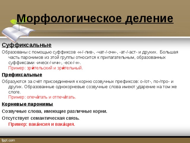 Морфологическое деление Суффиксальные Образованы с помощью суффиксов -н-/-лив-, -чат-/-очн-, -ат-/-аст- и друхих. Большая часть паронимов из этой группы относится к прилагательным, образованных суффиксами -ическ-/-ичн-, -еск-/-н-.   Пример: зри́тельский и зри́тельный. Префиксальные Образуются за счёт присоединения к корню созвучных префиксов: о-/от-, по-/про- и других. Образованные однокорневые созвучные слова имеют ударение на том же слоге.  Пример: опеча́тать и отпеча́тать. Корневые паронимы Созвучные слова, имеющие различные корни. Отсутствует семантическая связь.  Пример: вака́нсия и вака́ция. 