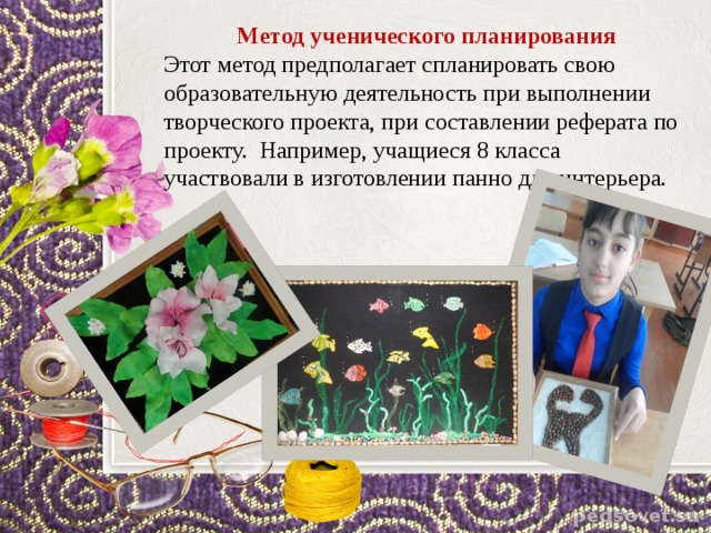 Метод ученического планирования Этот метод предполагает спланировать свою образовательную деятельность при выполнении творческого проекта, при составлении реферата по проекту. Например, учащиеся 8 класса участвовали в изготовлении панно для интерьера. 