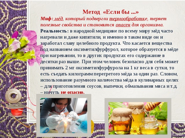 Метод «Если бы ...» Миф:  мёд , который подвергли термообработк е, теряет полезные свойства и становится опасен для организма. Реальность:  в народной медицине по всему миру мёд часто нагревали и даже кипятили, и именно в таком виде он и заработал славу целебного продукта. Что касается вещества под названием оксиметилфурфурол, которое образуется в мёде при нагревании, то в других продуктах его содержание в десятки раз выше. При этом человек безопасно для себя может принимать 2 мг оксиметилфурфурола на 1 кг веса в сутки, то есть съедать килограмм перегретого мёда за один раз. Словом, использование разумного количества мёда в кулинарных целях – для приготовления соусов, выпечки, обмазывания мяса и т.д. – ничуть не опасно. 