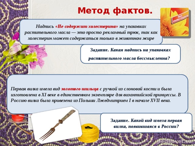 Метод фактов. Надпись «Не содержит холестерина» на упаковках растительного масла — это просто рекламный трюк, так как холестерин может содержаться только в животном жире Задание. Какая надпись на упаковках растительного масла бессмысленна?  Первая вилка имела вид золотого шильца с ручкой из слоновой кости и была изготовлена в XI веке в единственном экземпляре для византийской принцессы. В Россию вилка была привезена из Польши Лжедмитрием I в начале XVII века. Задание. Какой вид имела первая вилка, появившаяся в России? 