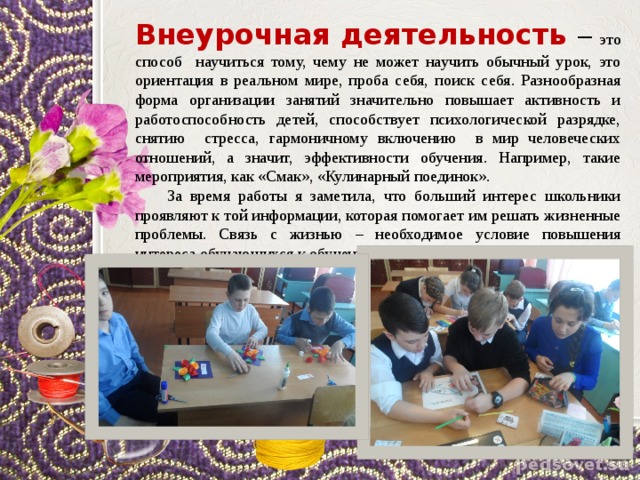 Внеурочная деятельность – это способ научиться тому, чему не может научить обычный урок, это ориентация в реальном мире, проба себя, поиск себя. Разнообразная форма организации занятий значительно повышает активность и работоспособность детей, способствует психологической разрядке, снятию стресса, гармоничному включению в мир человеческих отношений, а значит, эффективности обучения. Например, такие мероприятия, как «Смак», «Кулинарный поединок».  За время работы я заметила, что больший интерес школьники проявляют к той информации, которая помогает им решать жизненные проблемы. Связь с жизнью – необходимое условие повышения интереса обучающихся к обучению. 