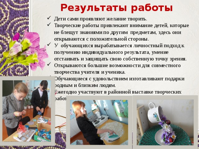 Результаты работы Дети сами проявляют желание творить. Творческие работы привлекают внимание детей, которые не блещут знаниями по другим предметам, здесь они открываются с положительной стороны. У обучающихся вырабатывается личностный подход к получению индивидуального результата, умение отстаивать и защищать свою собственную точку зрения. Открываются большие возможности для совместного творчества учителя и ученика. Обучающиеся с удовольствием изготавливают подарки родным и близким людям. Ежегодно участвуют в районной выставке творческих работ. 