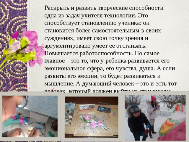 Раскрыть и развить творческие способности – одна из задач учителя технологии. Это способствует становлению ученика: он становится более самостоятельным в своих суждениях, имеет свою точку зрения и аргументировано умеет ее отстаивать. Повышается работоспособность. Но самое главное – это то, что у ребенка развивается его эмоциональное сфера, его чувства, душа. А если развиты его эмоции, то будет развиваться и мышление. А думающий человек – это и есть тот человек, который должен выйти из стен школы. 