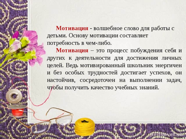 Творческое мышление Мотивация - волшебное слово для работы с детьми. Основу мотивации составляет потребность в чем-либо. Мотивация – это процесс побуждения себя и других к деятельности для достижения личных целей. Ведь мотивированный школьник энергичен и без особых трудностей достигает успехов, он настойчив, сосредоточен на выполнении задач, чтобы получить качество учебных знаний. это познавательные процессы, позволяющие человеку решать еще не решенные задачи. это нешаблонность, умение охватить действительность во всех ее отношениях, а не только в тех, которые закреплены в привычных понятиях и представлениях. 