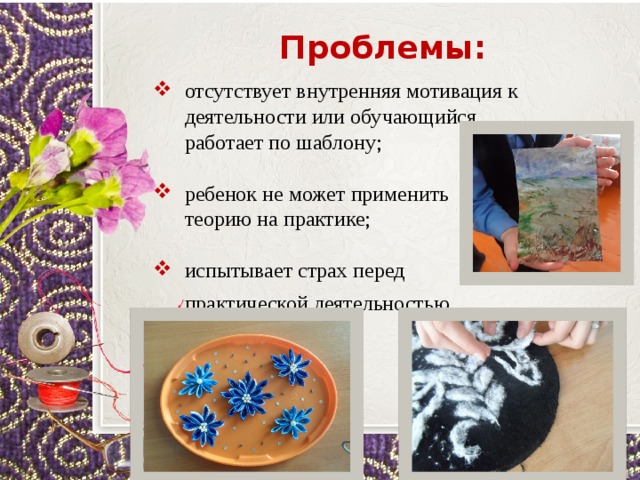 Проблемы: отсутствует внутренняя мотивация к деятельности или обучающийся работает по шаблону;  ребенок не может применить  теорию на практике;  испытывает страх перед  практической деятельностью.   