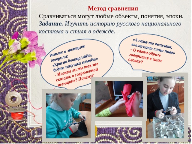 Раньше о женщине говорили: «Красна девица идёт,  будто павушка плывёт» «А сама-то величава,  выступает слово пава» - Можем ли мы так же сказать о современной женщине? Почему? - О каком образе говорится в этих словах?  Метод сравнения Сравниваться могут любые объекты, понятия, эпохи. Задание. Изучить историю русского национального костюма и стиля в одежде. 