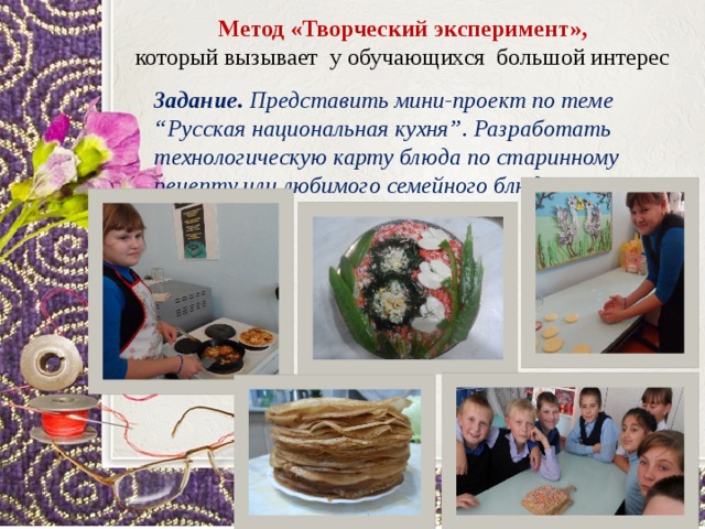 Метод «Творческий эксперимент», который вызывает у обучающихся большой интерес Задание. Представить мини-проект по теме “Русская национальная кухня”. Разработать технологическую карту блюда по старинному рецепту или любимого семейного блюда. Продукты Нетто, грамм 1. 2. Бульон Геркулес 800 3. Свекла 100 4. Уксус столовый 3% 100 5. Сахар 16 6. Лук репчатый По вкусу 7. 8. Морковь 40 Жир 9. 40 Томатная паста (помидоры) 10. 20 Соль, перец 11. 30 По вкусу Сметана   Выход: По вкусу 1 № Продукты 1. Нетто, грамм Фасоль 2. Капуста квашеная 100 3. 250 Картофель 4. Морковь 150 5. Лук репчатый 6. 50 Масло растительное 30 7. 8. 50 Бульон Соль, перец 800 9. По вкусу Сметана   Выход: По вкусу 1000 