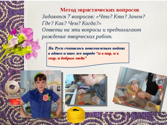  Метод эвристических вопросов Задаются 7 вопросов: «Что? Кто? Зачем? Где? Как? Чем? Когда?» Ответы на эти вопросы и предполагают рождение творческих работ. На Руси считалось невозможным пойти в одном и том же наряде “и в пир, и в мир, и добрые люди” 