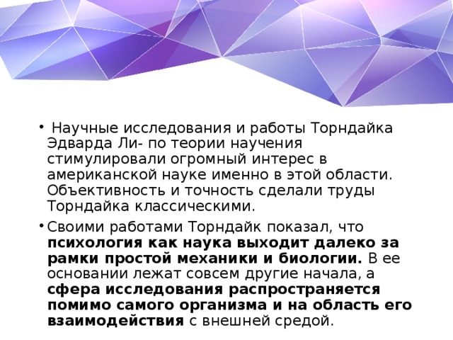   Научные исследования и работы Торндайка Эдварда Ли- по теории научения стимулировали огромный интерес в американской науке именно в этой области. Объективность и точность сделали труды Торндайка классическими. Своими работами Торндайк показал, что психология как наука выходит далеко за рамки простой механики и биологии. В ее основании лежат совсем другие начала, а сфера исследования распространяется помимо самого организма и на область его взаимодействия с внешней средой. 