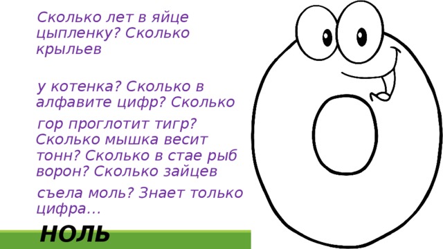 Сколько лет в яйце цыпленку? Сколько крыльев у котенка? Сколько в алфавите цифр? Сколько гор проглотит тигр? Сколько мышка весит тонн? Сколько в стае рыб ворон? Сколько зайцев съела моль? Знает только цифра… НОЛЬ 