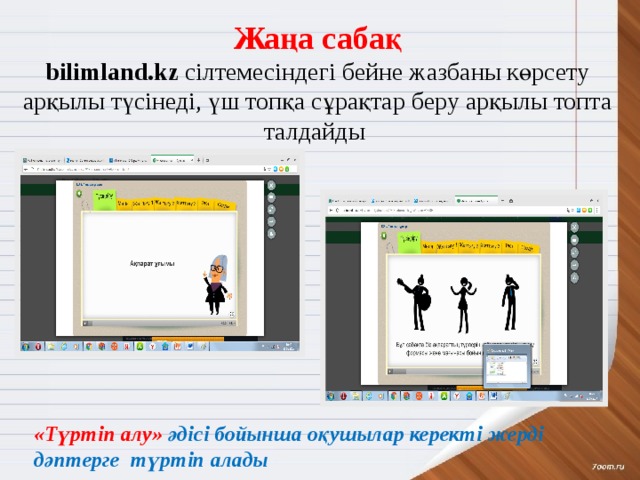 Жаңа сабақ bilimland.kz сілтемесіндегі бейне жазбаны көрсету  арқылы түсінеді, үш топқа сұрақтар беру арқылы топта талдайды  «Түртіп алу» әдісі бойынша оқушылар керекті жерді дәптерге түртіп алады 