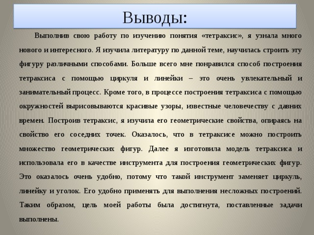 Выводы: Выполнив свою работу по изучению понятия «тетраксис», я узнала много нового и интересного. Я изучила литературу по данной теме, научилась строить эту фигуру различными способами. Больше всего мне понравился способ построения тетраксиса с помощью циркуля и линейки – это очень увлекательный и занимательный процесс. Кроме того, в процессе построения тетраксиса с помощью окружностей вырисовываются красивые узоры, известные человечеству с давних времен. Построив тетраксис, я изучила его геометрические свойства, опираясь на свойство его соседних точек. Оказалось, что в тетраксисе можно построить множество геометрических фигур. Далее я изготовила модель тетраксиса и использовала его в качестве инструмента для построения геометрических фигур. Это оказалось очень удобно, потому что такой инструмент заменяет циркуль, линейку и уголок. Его удобно применять для выполнения несложных построений. Таким образом, цель моей работы была достигнута, поставленные задачи выполнены.