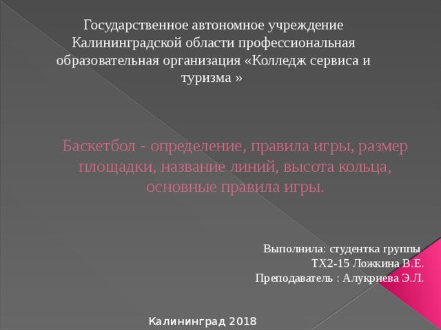 Государственное автономное учреждение Калининградской области профессиональная образовательная организация «Колледж сервиса и туризма » Баскетбол - определение, правила игры, размер площадки, название линий, высота кольца, основные правила игры. Выполнила: студентка группы ТХ2-15 Ложкина В.Е. Преподаватель : Алукриева Э.Л. Калининград 2018 