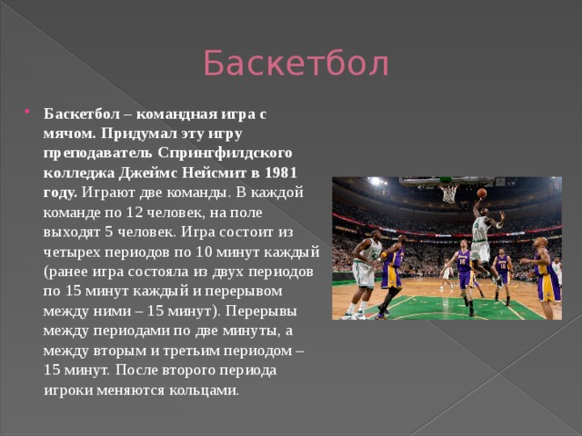 Баскетбол Баскетбол – командная игра с мячом. Придумал эту игру преподаватель Спрингфилдского колледжа Джеймс Нейсмит в 1981 году. Играют две команды. В каждой команде по 12 человек, на поле выходят 5 человек. Игра состоит из четырех периодов по 10 минут каждый (ранее игра состояла из двух периодов по 15 минут каждый и перерывом между ними – 15 минут). Перерывы между периодами по две минуты, а между вторым и третьим периодом – 15 минут. После второго периода игроки меняются кольцами.   