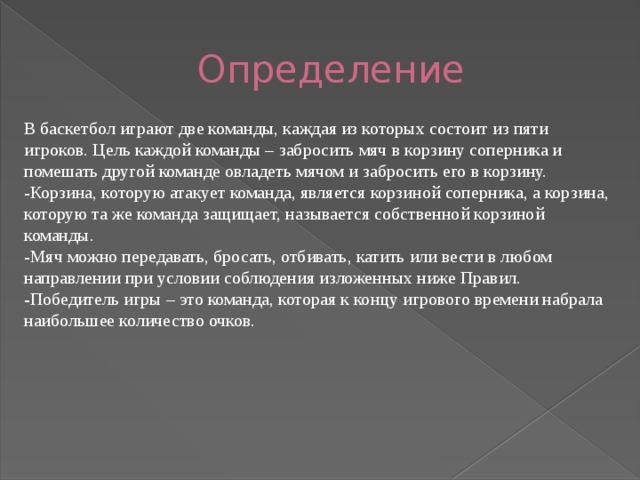 Определение В баскетбол играют две команды, каждая из которых состоит из пяти игроков. Цель каждой команды – забросить мяч в корзину соперника и помешать другой команде овладеть мячом и забросить его в корзину. -Корзина, которую атакует команда, является корзиной соперника, а корзина, которую та же команда защищает, называется собственной корзиной команды. -Мяч можно передавать, бросать, отбивать, катить или вести в любом направлении при условии соблюдения изложенных ниже Правил. -Победитель игры – это команда, которая к концу игрового времени набрала наибольшее количество очков. 