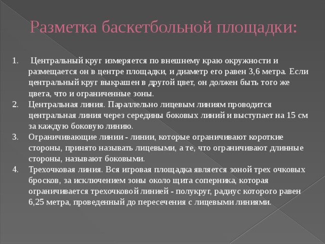 Разметка баскетбольной площадки:    Центральный круг измеряется по внешнему краю окружности и размещается он в центре площадки, и диаметр его равен 3,6 метра. Если центральный круг выкрашен в другой цвет, он должен быть того же цвета, что и ограниченные зоны. Центральная линия. Параллельно лицевым линиям проводится центральная линия через середины боковых линий и выступает на 15 см за каждую боковую линию. Ограничивающие линии - линии, которые ограничивают короткие стороны, принято называть лицевыми, а те, что ограничивают длинные стороны, называют боковыми. Трехочковая линия. Вся игровая площадка является зоной трех очковых бросков, за исключением зоны около щита соперника, которая ограничивается трехочковой линией - полукруг, радиус которого равен 6,25 метра, проведенный до пересечения с лицевыми линиями. 
