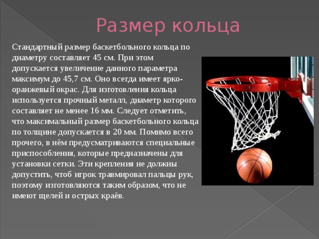 Размер кольца Стандартный размер баскетбольного кольца по диаметру составляет 45 см. При этом допускается увеличение данного параметра максимум до 45,7 см. Оно всегда имеет ярко-оранжевый окрас. Для изготовления кольца используется прочный металл, диаметр которого составляет не менее 16 мм. Следует отметить, что максимальный размер баскетбольного кольца по толщине допускается в 20 мм. Помимо всего прочего, в нём предусматриваются специальные приспособления, которые предназначены для установки сетки. Эти крепления не должны допустить, чтоб игрок травмировал пальцы рук, поэтому изготовляются таким образом, что не имеют щелей и острых краёв. 