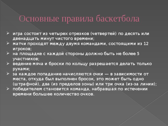 Основные правила баскетбола игра состоит из четырех отрезков (четвертей) по десять или двенадцать минут чистого времени; матчи проходят между двумя командами, состоящими из 12 игроков; на площадке с каждой стороны должно быть не более 5 участников; ведение мяча и броски по кольцу разрешается делать только руками; за каждое попадание начисляются очки — в зависимости от места, откуда был выполнен бросок, это может быть одно (штрафной), два (из пределов зоны) или три очка (из-за линии); победителем становится команда, набравшая по истечении времени большее количество очков. 