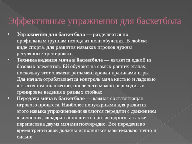  Эффективные упражнения для баскетбола   Упражнения для баскетбола  — разделяются по профильным группам исходя из цели обучения. В любом виде спорта, для развития навыков игроков нужны регулярные тренировки. Техника ведения мяча в баскетболе  — является одной из базовых элементов. Ей обучают на самых ранних этапах, поскольку этот элемент регламентирован правилами игры. Для начала отрабатывается контроль мяча кистью и ладонью в статичном положении, после чего можно переходить к тренировке ведения в разных стойках. Передача мяча в баскетболе  — важная составляющая игрового процесса. Наиболее популярными для развития этого навыка упражнениями являются передачи с движением в колоннах, «квадраты» по шесть против одного, а также перепасовка двумя мячами поочередно. Все передачи во время тренировок должны исполняться максимально точно и сильно. 