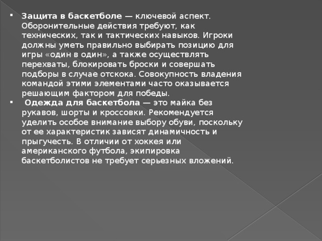 Защита в баскетболе  — ключевой аспект. Оборонительные действия требуют, как технических, так и тактических навыков. Игроки должны уметь правильно выбирать позицию для игры «один в один», а также осуществлять перехваты, блокировать броски и совершать подборы в случае отскока. Совокупность владения командой этими элементами часто оказывается решающим фактором для победы.  Одежда для баскетбола  — это майка без рукавов, шорты и кроссовки. Рекомендуется уделить особое внимание выбору обуви, поскольку от ее характеристик зависят динамичность и прыгучесть. В отличии от хоккея или американского футбола, экипировка баскетболистов не требует серьезных вложений. 