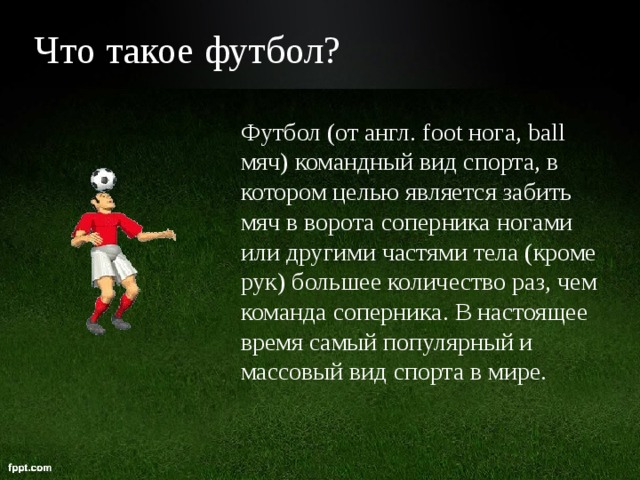 Что такое футбол?  Футбол (от англ. foot нога, ball мяч) командный вид спорта, в котором целью является забить мяч в ворота соперника ногами или другими частями тела (кроме рук) большее количество раз, чем команда соперника. В настоящее время самый популярный и массовый вид спорта в мире.   
