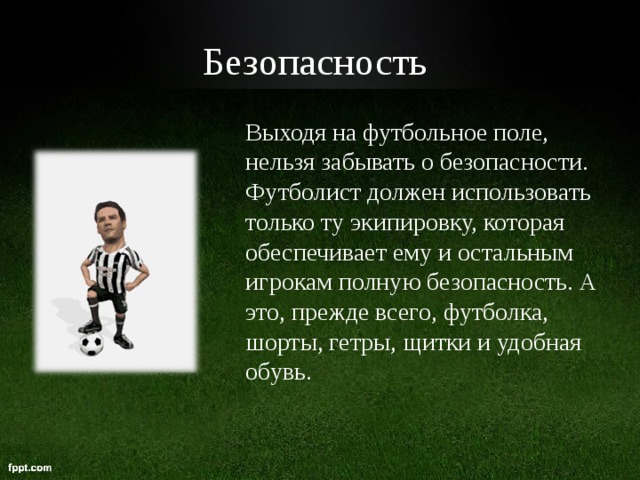 Безопасность  Выходя на футбольное поле, нельзя забывать о безопасности. Футболист должен использовать только ту экипировку, которая обеспечивает ему и остальным игрокам полную безопасность. А это, прежде всего, футболка, шорты, гетры, щитки и удобная обувь.  