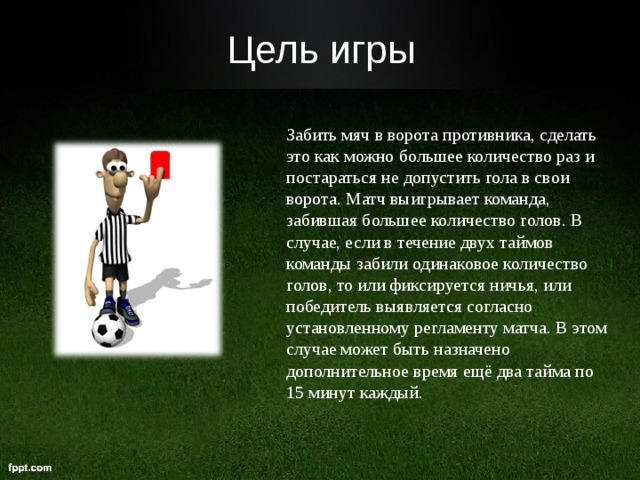   Цель игры Забить мяч в ворота противника, сделать это как можно большее количество раз и постараться не допустить гола в свои ворота. Матч выигрывает команда, забившая большее количество голов. В случае, если в течение двух таймов команды забили одинаковое количество голов, то или фиксируется ничья, или победитель выявляется согласно установленному регламенту матча. В этом случае может быть назначено дополнительное время ещё два тайма по 15 минут каждый.  