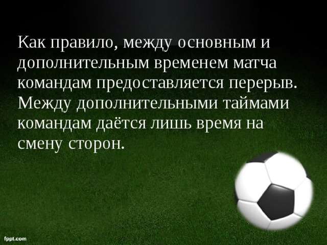 Как правило, между основным и дополнительным временем матча командам предоставляется перерыв. Между дополнительными таймами командам даётся лишь время на смену сторон.  