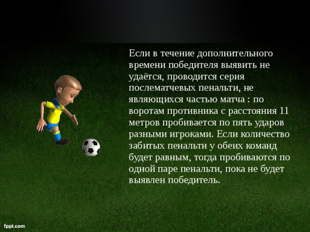 Если в течение дополнительного времени победителя выявить не удаётся, проводится серия послематчевых пенальти, не являющихся частью матча : по воротам противника с расстояния 11 метров пробивается по пять ударов разными игроками. Если количество забитых пенальти у обеих команд будет равным, тогда пробиваются по одной паре пенальти, пока не будет выявлен победитель.  