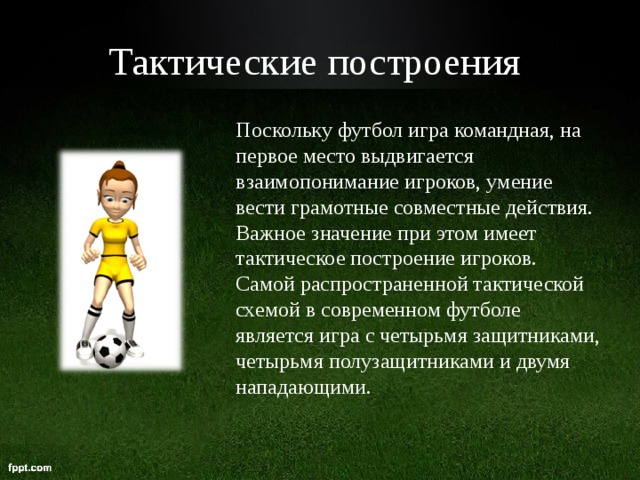 Тактические построения  Поскольку футбол игра командная, на первое место выдвигается взаимопонимание игроков, умение вести грамотные совместные действия. Важное значение при этом имеет тактическое построение игроков. Самой распространенной тактической схемой в современном футболе является игра с четырьмя защитниками, четырьмя полузащитниками и двумя нападающими. 