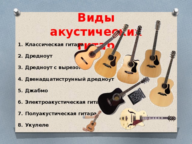 Виды акустических гитар Классическая гитара   Дредноут   Дредноут с вырезом   Двенадцатиструнный дредноут   Джабмо   Электроакустическая гитара   Полуакустическая гитара   Укулеле 