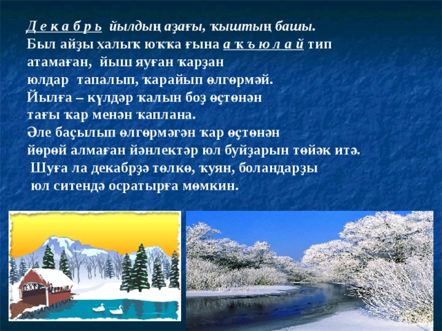 Д е к а б р ь  йылдың аҙағы, ҡыштың башы. Был айҙы халыҡ юҡҡа ғына а ҡ ъ ю л а й тип атамаған, йыш яуған ҡарҙан юлдар тапалып, ҡарайып өлгөрмәй. Йылға – күлдәр ҡалын боҙ өҫтөнән тағы ҡар менән ҡаплана. Әле баҫылып өлгөрмәгән ҡар өҫтөнән йөрөй алмаған йәнлектәр юл буйҙарын төйәк итә.  Шуға ла декабрҙә төлкө, ҡуян, боландарҙы  юл ситендә осратырға мөмкин. 