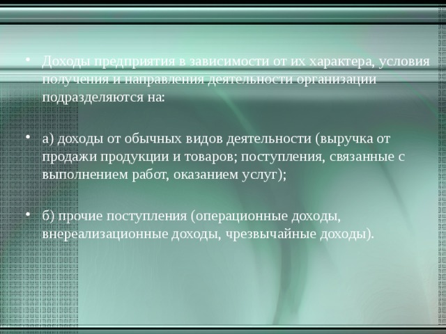 Доходы предприятия в зависимости от их характера, условия получения и направления деятельности организации подразделяются на:   а) доходы от обычных видов деятельности (выручка от продажи продукции и товаров; поступления, связанные с выполнением работ, оказанием услуг);   б) прочие поступления (операционные доходы, внереализационные доходы, чрезвычайные доходы). 