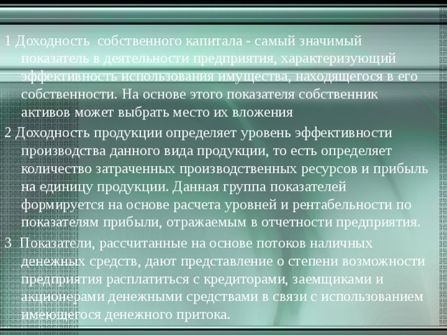 1 Доходность собственного капитала - самый значимый показатель в деятельности предприятия, характеризующий эффективность использования имущества, находящегося в его собственности. На основе этого показателя собственник активов может выбрать место их вложения 2 Доходность продукции определяет уровень эффективности производства данного вида продукции, то есть определяет количество затраченных производственных ресурсов и прибыль на единицу продукции. Данная группа показателей формируется на основе расчета уровней и рентабельности по показателям прибыли, отражаемым в отчетности предприятия. 3 Показатели, рассчитанные на основе потоков наличных денежных средств, дают представление о степени возможности предприятия расплатиться с кредиторами, заемщиками и акционерами денежными средствами в связи с использованием имеющегося денежного притока. 