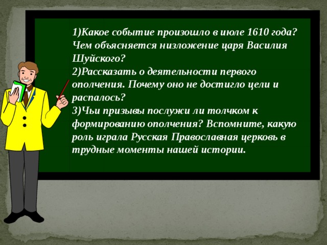1)Какое событие произошло в июле 1610 года? Чем объясняется низложение царя Василия Шуйского? 2)Рассказать о деятельности первого ополчения. Почему оно не достигло цели и распалось? 3)Чьи призывы послужи ли толчком к формированию ополчения? Вспомните, какую роль играла Русская Православная церковь в трудные моменты нашей истории. П 