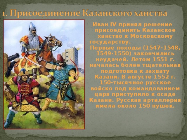 Иван IV принял решение присоединить Казанское ханство к Московскому государству. Первые походы (1547-1548, 1549-1550) закончились неудачей. Летом 1551 г. началась более тщательная подготовка к захвату Казани. В августе 1552 г. 150-тысячное русское войско под командованием царя приступило к осаде Казани. Русская артиллерия имела около 150 пушек. 