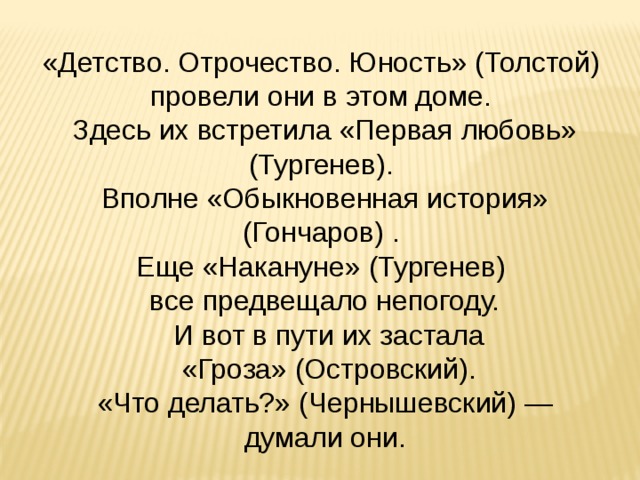 «Детство. Отрочество. Юность» (Толстой) провели они в этом доме. Здесь их встретила «Первая любовь» (Тургенев). Вполне «Обыкновенная история» (Гончаров) . Еще «Накануне» (Тургенев) все предвещало непогоду.  И вот в пути их застала  «Гроза» (Островский).  «Что делать?» (Чернышевский) — думали они. 