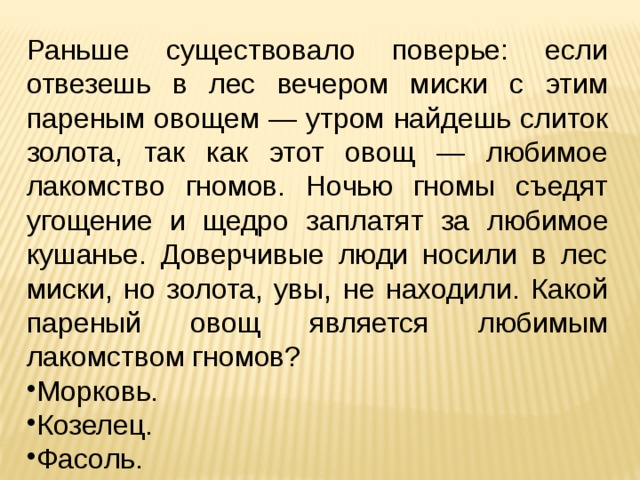 Раньше существовало поверье: если отвезешь в лес вечером миски с этим пареным овощем — утром найдешь слиток золота, так как этот овощ — любимое лакомство гномов. Ночью гномы съедят угощение и щедро заплатят за  любимое кушанье. Доверчивые люди носили в лес миски, но золота, увы, не находили. Какой пареный овощ является любимым лакомством гномов? Морковь. Козелец. Фасоль. 