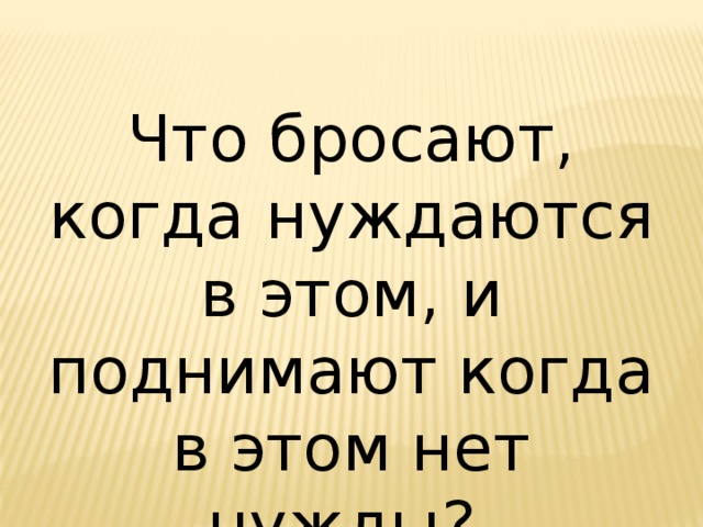 Что бросают, когда нуждаются в этом, и поднимают когда в этом нет нужды? 