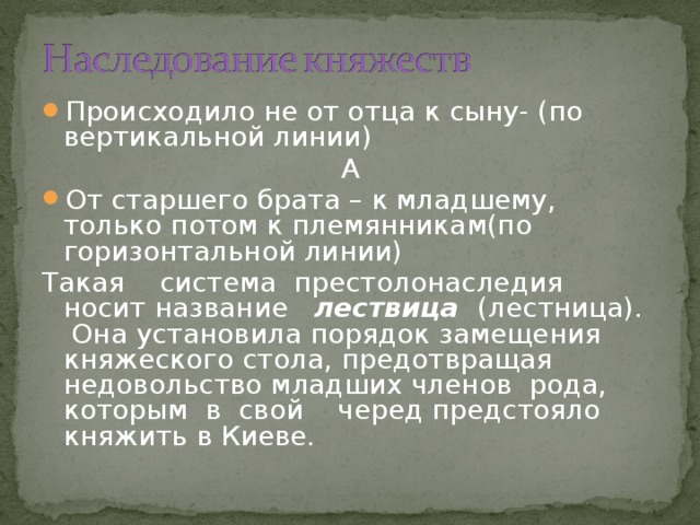 Происходило не от отца к сыну- (по вертикальной линии) А От старшего брата – к младшему, только потом к племянникам(по горизонтальной линии) Такая система престолонаследия носит название лествица (лестница). Она установила порядок замещения княжеского стола, предотвращая недовольство младших членов рода, которым в свой черед предстояло княжить в Киеве. 