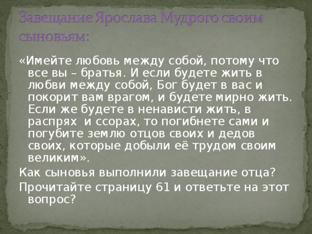 «Имейте любовь между собой, потому что все вы – братья. И если будете жить в любви между собой, Бог будет в вас и покорит вам врагом, и будете мирно жить. Если же будете в ненависти жить, в распрях и ссорах, то погибнете сами и погубите землю отцов своих и дедов своих, которые добыли её трудом своим великим». Как сыновья выполнили завещание отца? Прочитайте страницу 61 и ответьте на этот вопрос? 