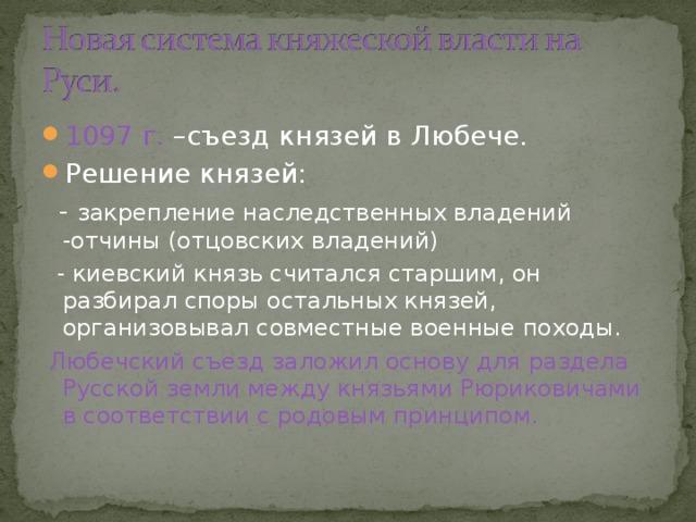 1097 г. –съезд князей в Любече. Решение князей:  - закрепление наследственных владений -отчины (отцовских владений)  - киевский князь считался старшим, он разбирал споры остальных князей, организовывал совместные военные походы.  Любечский съезд заложил основу для раздела Русской земли между князьями Рюриковичами в соответствии с родовым принципом. 