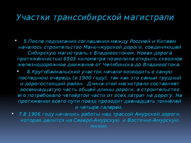 Участки транссибирской магистрали 5.После подписания соглашения между Россией и Китаем началось строительство Маньчжурской дороги, соединяющей Сибирскую магистраль с Владивостоком. Новая дорога протяжённостью 6503 километра позволила открыть сквозное железнодорожное движение от Челябинска до Владивостока. 6.Кругобайкальский участок начали возводить в самую последнюю очередь (в 1900 году), так как это самый трудный и дорогостоящий район. Длина этой магистрали составляет восемнадцатую часть общей длины дороги, а строительство его потребовало четвёртой части от всех затрат на дорогу. На протяжении всего пути поезд проходит двенадцать тоннелей и четыре галереи. 7.В 1906 году начались работы над трассой Амурской дороги, которая делится на Северо-Амурскую и Восточно-Амурскую линию.  