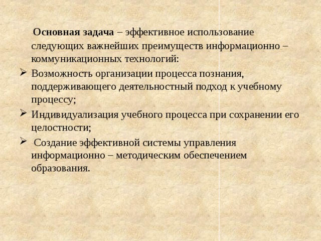  Основная задача – эффективное использование следующих важнейших преимуществ информационно – коммуникационных технологий: Возможность организации процесса познания, поддерживающего деятельностный подход к учебному процессу; Индивидуализация учебного процесса при сохранении его целостности;  Создание эффективной системы управления информационно – методическим обеспечением образования. 